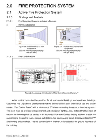 2.0 FIRE PROTECTION SYSTEM 
2.1 Active Fire Protection System 
2.1.3 Findings and Analysis 
2.1.3.1 Fire Detection Systems and Alarm Devices 
c) Horn Loudspeaker 
Figure 2.6: Components of a horn 
loudspeaker! 
(Source: http://hyperphysics.phy-astr. 
Figure 2.8: A close up of the location of Fire Control Room in Wisma LJT! 
Building Services [ ARC 2423 ] 
gsu.edu/)! 
Figure 2.7: The flow of sound in a horn 
louspeaker! 
(Source: http://hyperphysics.phy-astr. 
gsu.edu/)! 
2.1.3.2 Fire Control Room 
A fire control room shall be provided for all commercial buildings and apartment buildings. 
Cosumnes Fire Department (2014) stated that the exterior access door shall be full size and clearly 
marked “Fire Control Room” with a minimum of 3” letters contrasting in colour to their background. 
The room must be provided with permanent and emergency lighting. Also, it stated that two keys of 
each of the following shall be located in an approved Knox box mounted directly adjacent to each fire 
control room: fire control room, manual pull stations, fire alarm control panel, breakaway lock for PIV 
and building entrance keys. The fire control room of Wisma LJT is located at the ground floor level of 
the building.! 
10 
 