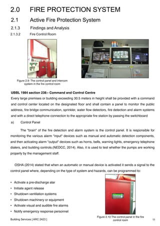 2.0 FIRE PROTECTION SYSTEM 
2.1 Active Fire Protection System 
2.1.3 Findings and Analysis 
2.1.3.2 Fire Control Room 
Figure 2.9: The control panel and intercom 
system in the fire control room ! 
UBBL 1984 section 238:- Command and Control Centre! 
Every large premises or building exceeding 30.5 meters in height shall be provided with a command 
and control center located on the designated floor and shall contain a panel to monitor the public 
address, fire bridge communication, sprinkler, water flow detectors, fire detection and alarm systems 
and with a direct telephone connection to the appropriate fire station by passing the switchboard! 
a) Control Panel 
The "brain" of the fire detection and alarm system is the control panel. It is responsible for 
monitoring the various alarm "input" devices such as manual and automatic detection components, 
and then activating alarm "output" devices such as horns, bells, warning lights, emergency telephone 
dialers, and building controls.(NEDCC, 2014). Also, it is used to test whether the pumps are working 
properly by the management staff.! 
! 
OSHA (2014) stated that when an automatic or manual device is activated it sends a signal to the 
control panel where, depending on the type of system and hazards, can be programmed to:! 
! 
• Activate a pre-discharge alar! 
• Initiate agent release! 
• Shutdown ventilation systems! 
• Shutdown machinery or equipment! 
• Activate visual and audible fire alarms! 
• Notify emergency response personnel! 
! Figure 2.10 The control panel in the fire 
Building Services [ ARC 2423 ] 
control room ! 11 
 