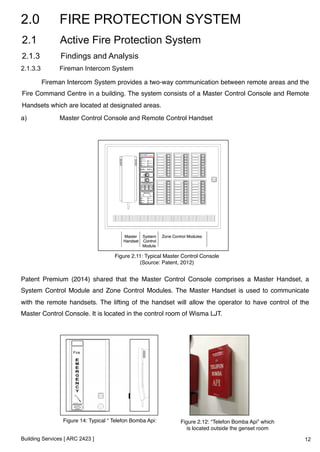 2.0 FIRE PROTECTION SYSTEM 
2.1 Active Fire Protection System 
2.1.3 Findings and Analysis 
2.1.3.3 Fireman Intercom System 
!Fireman Intercom System provides a two-way communication between remote areas and the 
Fire Command Centre in a building. The system consists of a Master Control Console and Remote 
Handsets which are located at designated areas. ! 
a) Master Control Console and Remote Control Handset 
Patent Premium (2014) shared that the Master Control Console comprises a Master Handset, a 
System Control Module and Zone Control Modules. The Master Handset is used to communicate 
with the remote handsets. The lifting of the handset will allow the operator to have control of the 
Master Control Console. It is located in the control room of Wisma LJT. ! 
Building Services [ ARC 2423 ] 
Figure 2.11: Typical Master Control Console! 
(Source: Patent, 2012)! 
Figure 14: Typical “ Telefon Bomba Api:! Figure 2.12: “Telefon Bomba Api” which 
is located outside the genset room! 
12 
 