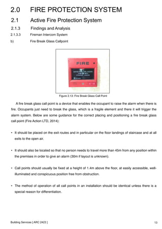 2.0 FIRE PROTECTION SYSTEM 
2.1 Active Fire Protection System 
2.1.3 Findings and Analysis 
2.1.3.3 Fireman Intercom System 
b) Fire Break Glass Callpoint 
A fire break glass call point is a device that enables the occupant to raise the alarm when there is 
fire. Occupants just need to break the glass, which is a fragile element and there it will trigger the 
alarm system. Below are some guidance for the correct placing and positioning a fire break glass 
call point (Fire Action LTD, 2014):! 
! 
• It should be placed on the exit routes and in particular on the floor landings of staircase and at all 
exits to the open air.! 
! 
• It should also be located so that no person needs to travel more than 45m from any position within 
the premises in order to give an alarm (30m if layout is unknown).! 
! 
• Call points should usually be fixed at a height of 1.4m above the floor, at easily accessible, well-illuminated 
and conspicuous position free from obstruction.! 
! 
• The method of operation of all call points in an installation should be identical unless there is a 
special reason for differentiation. ! 
Building Services [ ARC 2423 ] 
Figure 2.13: Fire Break Glass Call Point! 
13 
 