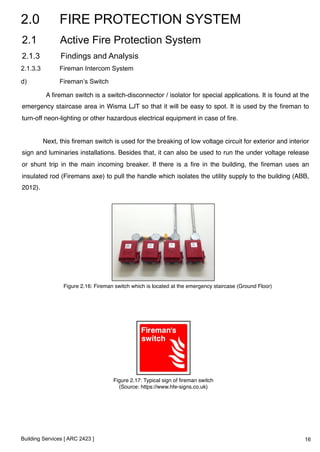 2.0 FIRE PROTECTION SYSTEM 
2.1 Active Fire Protection System 
2.1.3 Findings and Analysis 
2.1.3.3 Fireman Intercom System 
d) Fireman’s Switch 
A fireman switch is a switch-disconnector / isolator for special applications. It is found at the 
emergency staircase area in Wisma LJT so that it will be easy to spot. It is used by the fireman to 
turn-off neon-lighting or other hazardous electrical equipment in case of fire. ! 
! 
Next, this fireman switch is used for the breaking of low voltage circuit for exterior and interior 
sign and luminaries installations. Besides that, it can also be used to run the under voltage release 
or shunt trip in the main incoming breaker. If there is a fire in the building, the fireman uses an 
insulated rod (Firemans axe) to pull the handle which isolates the utility supply to the building (ABB, 
2012).! 
Figure 2.16: Fireman switch which is located at the emergency staircase (Ground Floor)! 
Building Services [ ARC 2423 ] 
Figure 2.17: Typical sign of fireman switch! 
(Source: https://www.hfe-signs.co.uk)! 
16 
 