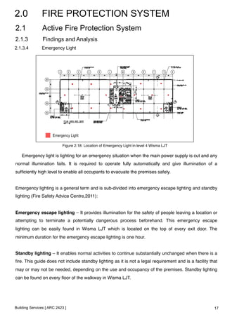2.0 FIRE PROTECTION SYSTEM 
2.1 Active Fire Protection System 
2.1.3 Findings and Analysis 
2.1.3.4 Emergency Light 
Figure 2.18: Location of Emergency Light in level 4 Wisma LJT! 
Emergency light is lighting for an emergency situation when the main power supply is cut and any 
normal illumination fails. It is required to operate fully automatically and give illumination of a 
sufficiently high level to enable all occupants to evacuate the premises safely. ! 
! 
Emergency lighting is a general term and is sub-divided into emergency escape lighting and standby 
lighting (Fire Safety Advice Centre,2011):! 
! 
Emergency escape lighting – It provides illumination for the safety of people leaving a location or 
attempting to terminate a potentially dangerous process beforehand. This emergency escape 
lighting can be easily found in Wisma LJT which is located on the top of every exit door. The 
minimum duration for the emergency escape lighting is one hour.! 
! 
Standby lighting – It enables normal activities to continue substantially unchanged when there is a 
fire. This guide does not include standby lighting as it is not a legal requirement and is a facility that 
may or may not be needed, depending on the use and occupancy of the premises. Standby lighting 
can be found on every floor of the walkway in Wisma LJT. ! 
! 
Building Services [ ARC 2423 ] 
17 
 