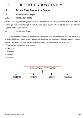 2.0 FIRE PROTECTION SYSTEM 
2.1 Active Fire Protection System 
2.1.3 Findings and Analysis 
2.1.3.5 Water Based Systems 
Water based suppression systems utilize the inexpensive and readily available medium of water to 
discharge onto flames through a normally fixed piping system (Janus, 2012). There are different 
types of water based system! 
a) Fire Sprinkler System 
A fire sprinkler system is a system which consists of water supply system, providing pressure to 
a water distribution piping system where fire sprinklers are connected. Sprinkler system requires 
central control and test gear and it is usually arranged in the basement (Burberry, 1997) .! 
There are four types of sprinkler system:! 
• Wet Pipe! 
• Dry Pipe! 
• Deluge! 
• Pre-action! 
! 
Building Services [ ARC 2423 ] 
FIRE SPRINKLER SYSTEM! 
Wet Pipe! Dry Pipe! Deluge! Pre-action! 
19 
 