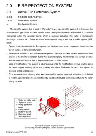 2.0 FIRE PROTECTION SYSTEM 
2.1 Active Fire Protection System 
2.1.3 Findings and Analysis 
2.1.3.5 Water Based Systems 
a) Fire Sprinkler System 
The sprinkler system that is used in Wisma LJT is wet pipe sprinkler system. It is known as the 
most common type of fire sprinkler system. A wet pipe system is one in which water is constantly 
maintained within the sprinkler piping. When a sprinkler activates, this water is immediately 
discharged onto the fire. Below are some advantages of using a wet pipe sprinkler system (VFP, 
2014):! 
• System is simple and reliable. This system has the least number of components thus it has the 
lowest number of items to malfunction.! 
• Relative low installation and maintenance expense. Wet pipe sprinkler system requires the least 
amount of the time for installation due to their overall simplicity. Maintenance cost savings are also 
realized since less service time is required compared to other system. ! 
• Ease of modification. This system is advantageous since the modifications involve shutting down 
the water supply, draining pipes and making alterations. Following the work, the system is 
pressure tested and restored.! 
• Short term down time following a fire. Wet pipe sprinkler system requires the least amount of effort 
to restore. Sprinkler protection is reinstated by replacing the fused sprinklers and turning the water 
supply back on.! 
1. Water sprinkler tank! 
2. Sprinkler pump! 
3. Pump controller 
panel! 
4. Pump switch! 
5. Butterfly switch! 
6. Sprinkler head! 
7. Sprinkler drain! 
Building Services [ ARC 2423 ] 
Figure 2.20: Diagram of sprinkler system ! 
(Source: http://www.firefightingindia.com/fire-sprinkler-system-1.html)! 
20 
 