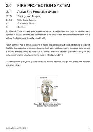 2.0 FIRE PROTECTION SYSTEM 
2.1 Active Fire Protection System 
2.1.3 Findings and Analysis 
2.1.3.5 Water Based Systems 
a) Fire Sprinkler System 
i) Sprinkler 
In Wisma LJT, the sprinkler water outlets are located at ceiling level and distance between each 
sprinkler is about 2.5 meters. The sprinkler itself is the spray nozzle which will distribute water over a 
defined fire hazard area (typically 14 to 21 m2).! 
! 
“Each sprinkler has a frame containing a friable heat-sensing quartz bulb, containing a coloured 
liquid for leak detection, which seals the water inlet. Upon local overheating, the quartz expands and 
fractures, releasing the spray. Water flow is detected and starts an alarm, pressure-boosting set and 
automatic link to fire brigade monitoring station.” (Chadderton, 2014)! 
! 
The components of a typical sprinkler are frame, thermal operated linkage, cap, orifice, and deflector 
(NEDCC, 2014). ! 
Building Services [ ARC 2423 ] 
Figure 2.21: Components of a sprinkler! 
(Source: http://www.sarian.ir/)! 
21 
 