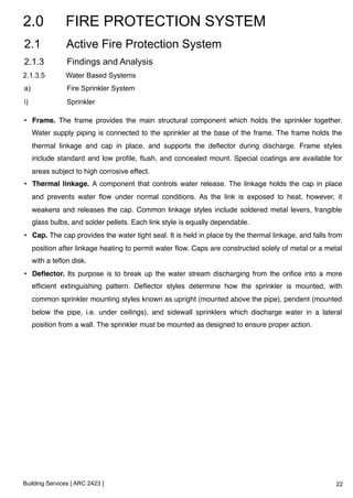 2.0 FIRE PROTECTION SYSTEM 
2.1 Active Fire Protection System 
2.1.3 Findings and Analysis 
2.1.3.5 Water Based Systems 
a) Fire Sprinkler System 
i) Sprinkler 
• Frame. The frame provides the main structural component which holds the sprinkler together. 
Water supply piping is connected to the sprinkler at the base of the frame. The frame holds the 
thermal linkage and cap in place, and supports the deflector during discharge. Frame styles 
include standard and low profile, flush, and concealed mount. Special coatings are available for 
areas subject to high corrosive effect. ! 
• Thermal linkage. A component that controls water release. The linkage holds the cap in place 
and prevents water flow under normal conditions. As the link is exposed to heat, however, it 
weakens and releases the cap. Common linkage styles include soldered metal levers, frangible 
glass bulbs, and solder pellets. Each link style is equally dependable.! 
• Cap. The cap provides the water tight seal. It is held in place by the thermal linkage, and falls from 
position after linkage heating to permit water flow. Caps are constructed solely of metal or a metal 
with a teflon disk.! 
• Deflector. Its purpose is to break up the water stream discharging from the orifice into a more 
efficient extinguishing pattern. Deflector styles determine how the sprinkler is mounted, with 
common sprinkler mounting styles known as upright (mounted above the pipe), pendent (mounted 
below the pipe, i.e. under ceilings), and sidewall sprinklers which discharge water in a lateral 
position from a wall. The sprinkler must be mounted as designed to ensure proper action. ! 
Building Services [ ARC 2423 ] 
22 
 