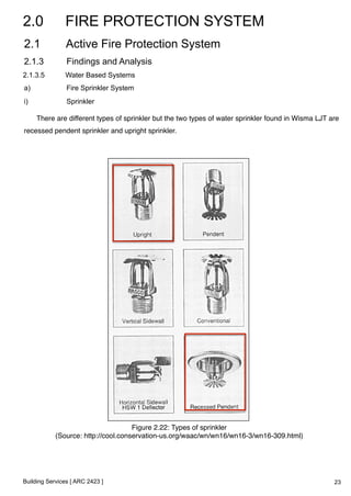 2.0 FIRE PROTECTION SYSTEM 
2.1 Active Fire Protection System 
2.1.3 Findings and Analysis 
2.1.3.5 Water Based Systems 
a) Fire Sprinkler System 
i) Sprinkler 
There are different types of sprinkler but the two types of water sprinkler found in Wisma LJT are 
recessed pendent sprinkler and upright sprinkler.! 
Building Services [ ARC 2423 ] 
Figure 2.22: Types of sprinkler! 
(Source: http://cool.conservation-us.org/waac/wn/wn16/wn16-3/wn16-309.html)! 
23 
 