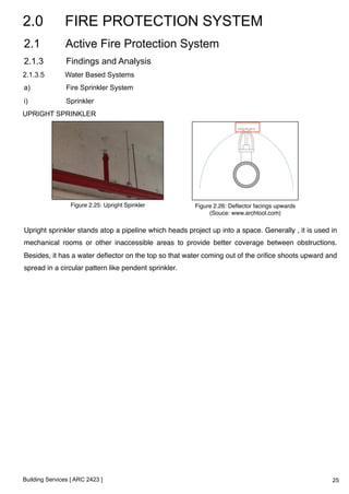 2.0 FIRE PROTECTION SYSTEM 
2.1 Active Fire Protection System 
2.1.3 Findings and Analysis 
2.1.3.5 Water Based Systems 
a) Fire Sprinkler System 
i) Sprinkler 
UPRIGHT SPRINKLER 
Figure 2.25: Upright Spinkler! Figure 2.26: Deflector facings upwards! 
Upright sprinkler stands atop a pipeline which heads project up into a space. Generally , it is used in 
mechanical rooms or other inaccessible areas to provide better coverage between obstructions. 
Besides, it has a water deflector on the top so that water coming out of the orifice shoots upward and 
spread in a circular pattern like pendent sprinkler.! 
Building Services [ ARC 2423 ] 
(Souce: www.archtool.com)! 
25 
 