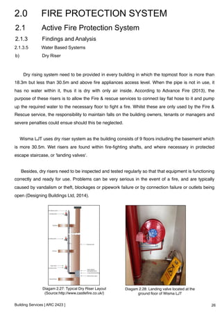2.0 FIRE PROTECTION SYSTEM 
2.1 Active Fire Protection System 
2.1.3 Findings and Analysis 
2.1.3.5 Water Based Systems 
b) Dry Riser 
Dry rising system need to be provided in every building in which the topmost floor is more than 
18.3m but less than 30.5m and above fire appliances access level. When the pipe is not in use, it 
has no water within it, thus it is dry with only air inside. According to Advance Fire (2013), the 
purpose of these risers is to allow the Fire & rescue services to connect lay flat hose to it and pump 
up the required water to the necessary floor to fight a fire. Whilst these are only used by the Fire & 
Rescue service, the responsibility to maintain falls on the building owners, tenants or managers and 
severe penalties could ensue should this be neglected.! 
! 
Wisma LJT uses dry riser system as the building consists of 9 floors including the basement which 
is more 30.5m. Wet risers are found within fire-fighting shafts, and where necessary in protected 
escape staircase, or 'landing valves‘.! 
! 
Besides, dry risers need to be inspected and tested regularly so that that equipment is functioning 
correctly and ready for use. Problems can be very serious in the event of a fire, and are typically 
caused by vandalism or theft, blockages or pipework failure or by connection failure or outlets being 
open (Designing Buildings Ltd, 2014).! 
Diagam 2.27: Typical Dry Riser Layout 
(Source:http://www.castlefire.co.uk/)! 
Building Services [ ARC 2423 ] 
Diagam 2.28: Landing valve located at the 
ground floor of Wisma LJT! 
26 
 