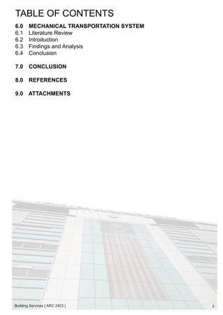 TABLE OF CONTENTS 
6.0 MECHANICAL TRANSPORTATION SYSTEM 
6.1 Literature Review 
6.2 Introduction 
6.3 Findings and Analysis 
6.4 Conclusion 
7.0 CONCLUSION 
8.0 REFERENCES 
9.0 ATTACHMENTS 
Building Services [ ARC 2423 ] 
ii 
 
