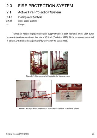 2.0 FIRE PROTECTION SYSTEM 
2.1 Active Fire Protection System 
2.1.3 Findings and Analysis 
2.1.3.5 Water Based Systems 
c) Pumps 
Pumps are needed to provide adequate supply of water to each riser at all times. Each pump 
is capable to deliver a minimum flow rate of 15 litre/s (Frederick, 1998). All the pumps are connected 
in parallel, with their suctions permanently “wet” when the tank is filled.! 
Figure 2.29: Fire pumps which located in the fire pump room! 
Figure 2.30: Signs which states the cut in and cut out pressure for sprinkler system! 
Building Services [ ARC 2423 ] 
27 
 
