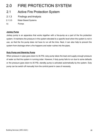 2.0 FIRE PROTECTION SYSTEM 
2.1 Active Fire Protection System 
2.1.3 Findings and Analysis 
2.1.3.5 Water Based Systems 
b) Pumps 
Jockey Pump! 
Jockey pump is an apparatus that works together with a fire-pump as a part of the fire protection 
system. It maintains the pressure in the system elevated to a specific level when the system is not in 
use, so that the fire pump does not have to run all the time. Next, it can also help to prevent the 
system from drainage when a fire happens and water rushes into the pipes.! 
! 
Duty Pump and Stand-by Pump! 
When pressure in pipe goes down to 35 PSI, duty pump takes the lead and supply enough pressure 
of water so that the system in running order. However, if duty pump fails to run due to some defaults 
or the pressure goes down to 25 PSI, standby pump is activated automatically by the system. Duty 
pump can be switch off manually from the control panel in case of necessity.! 
Building Services [ ARC 2423 ] 
28 
 