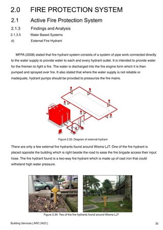 2.0 FIRE PROTECTION SYSTEM 
2.1 Active Fire Protection System 
2.1.3 Findings and Analysis 
2.1.3.5 Water Based Systems 
d) External Fire Hydrant 
MFPA (2008) stated that fire hydrant system consists of a system of pipe work connected directly 
to the water supply to provide water to each and every hydrant outlet. It is intended to provide water 
for the firemen to fight a fire. The water is discharged into the fire engine form which it is then 
pumped and sprayed over fire. It also stated that where the water supply is not reliable or 
inadequate, hydrant pumps should be provided to pressurize the fire mains.! 
! 
There are only a few external fire hydrants found around Wisma LJT. One of the fire hydrant is 
placed opposite the building which is right beside the road to ease the fire brigade access their input 
hose. The fire hydrant found is a two-way fire hydrant which is made up of cast iron that could 
withstand high water pressure.! 
Building Services [ ARC 2423 ] 
Figure 2.33: Diagram of external hydrant! 
Figure 2.34: Two of the fire hydrants found around Wisma LJT! 
30 
 