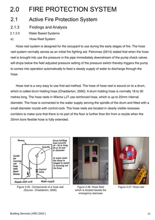 2.0 FIRE PROTECTION SYSTEM 
2.1 Active Fire Protection System 
2.1.3 Findings and Analysis 
2.1.3.5 Water Based Systems 
e) Hose Reel System 
Hose reel system is designed for the occupant to use during the early stages of fire. The hose 
reel system normally serves as an initial fire fighting aid. Petromas (2014) stated that when the hose 
reel is brought into use the pressure in the pipe immediately downstream of the pump check valves 
will drops below the field adjusted pressure setting of the pressure switch thereby triggers the pump 
to comes into operation automatically to feed a steady supply of water to discharge through the 
hose. 
! 
Hose reel is a very easy to use first-aid method. The hose of hose reel is wound on to a drum, 
which is called drum holding hose (Chadderton, 2000). A drum holding hose is normally 18 to 30 
metres long. The hose reels in Wisma LJT use reinforced hose, which is up to 22mm internal 
diameter. The hose is connected to the water supply serving the spindle of the drum and fitted with a 
small diameter nozzle with control cock. The hose reels are located in clearly visible recesses 
corridors to make sure that there is no part of the floor is further than 6m from a nozzle when the 
25mm bore flexible hose is fully extended.! 
! 
Figure 2.35 : Components of a hose reel! 
(Source : Chadderton, 2000)! 
Building Services [ ARC 2423 ] 
Figure 2.36: Hose Reel 
which is located beside the 
emergency staircase! 
Figure 2.37: Hose reel! 
31 
 