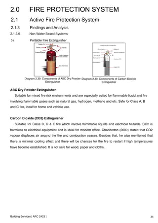 2.0 FIRE PROTECTION SYSTEM 
2.1 Active Fire Protection System 
2.1.3 Findings and Analysis 
2.1.3.6 Non-Water Based Systems 
b) Portable Fire Extinguisher 
Diagram 2.39: Components of ABC Dry Powder 
Extinguisher ! 
Building Services [ ARC 2423 ] 
Diagram 2.40: Components of Carbon Dioxide 
Extinguisher ! 
ABC Dry Powder Extinguisher ! 
Suitable for mixed fire risk environments and are especially suited for flammable liquid and fire 
involving flammable gases such as natural gas, hydrogen, methane and etc. Safe for Class A, B 
and C fire, ideal for home and vehicle use.! 
! 
Carbon Dioxide (CO2) Extinguisher ! 
Suitable for Class B, C & E fire which involve flammable liquids and electrical hazards. CO2 is 
harmless to electrical equipment and is ideal for modern office. Chadderton (2000) stated that CO2 
vapour displaces air around the fire and combustion ceases. Besides that, he also mentioned that 
there is minimal cooling effect and there will be chances for the fire to restart if high temperatures 
have become established. It is not safe for wood, paper and cloths.! 
! 
34 
 