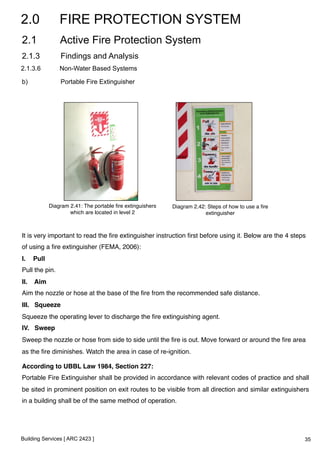 2.0 FIRE PROTECTION SYSTEM 
2.1 Active Fire Protection System 
2.1.3 Findings and Analysis 
2.1.3.6 Non-Water Based Systems 
b) Portable Fire Extinguisher 
Diagram 2.41: The portable fire extinguishers 
which are located in level 2 ! 
It is very important to read the fire extinguisher instruction first before using it. Below are the 4 steps 
of using a fire extinguisher (FEMA, 2006):! 
I. Pull! 
Pull the pin.! 
II. Aim! 
Aim the nozzle or hose at the base of the fire from the recommended safe distance.! 
III. Squeeze! 
Squeeze the operating lever to discharge the fire extinguishing agent.! 
IV. Sweep! 
Sweep the nozzle or hose from side to side until the fire is out. Move forward or around the fire area 
as the fire diminishes. Watch the area in case of re-ignition.! 
According to UBBL Law 1984, Section 227:! 
Portable Fire Extinguisher shall be provided in accordance with relevant codes of practice and shall 
be sited in prominent position on exit routes to be visible from all direction and similar extinguishers 
in a building shall be of the same method of operation.! 
Building Services [ ARC 2423 ] 
Diagram 2.42: Steps of how to use a fire 
extinguisher ! 
35 
 