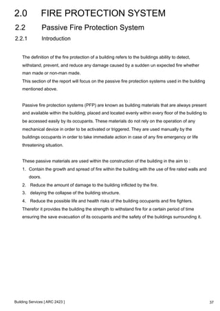 2.0 FIRE PROTECTION SYSTEM 
2.2 Passive Fire Protection System 
2.2.1 Introduction 
The definition of the fire protection of a building refers to the buildings ability to detect, 
withstand, prevent, and reduce any damage caused by a sudden un expected fire whether 
man made or non-man made. 
This section of the report will focus on the passive fire protection systems used in the building 
mentioned above. 
Passive fire protection systems (PFP) are known as building materials that are always present 
and available within the building, placed and located evenly within every floor of the building to 
be accessed easily by its occupants. These materials do not rely on the operation of any 
mechanical device in order to be activated or triggered. They are used manually by the 
buildings occupants in order to take immediate action in case of any fire emergency or life 
threatening situation. 
These passive materials are used within the construction of the building in the aim to : 
1. Contain the growth and spread of fire within the building with the use of fire rated walls and 
doors. 
2. Reduce the amount of damage to the building inflicted by the fire. 
3. delaying the collapse of the building structure. 
4. Reduce the possible life and health risks of the building occupants and fire fighters. 
Therefor it provides the building the strength to withstand fire for a certain period of time 
ensuring the save evacuation of its occupants and the safety of the buildings surrounding it. 
Building Services [ ARC 2423 ] 
37 
 