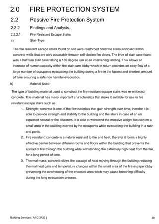 2.0 FIRE PROTECTION SYSTEM 
2.2 Passive Fire Protection System 
2.2.2 Findings and Analysis 
2.2.2.1 Fire Resistant Escape Stairs 
a) Stair Type 
The fire resistant escape stairs found on site were reinforced concrete stairs enclosed within 
concrete walls that are only accusable through self closing fire doors. The type of stair case found 
was a half turn stair case taking a 180 degree turn at an intervening landing. This allows an 
increase of human capacity within the stair case lobby which in return provides an easy flow of a 
large number of occupants evacuating the building during a fire in the fastest and shortest amount 
of time ensuring a safe non harmful evacuation. 
b) Material Used 
The type of building material used to construct the fire resistant escape stairs was re-enforced 
concrete. This material has many important characteristics that make it suitable for use in fire 
resistant escape stairs such as: 
1. Strength: concrete is one of the few materials that gain strength over time, therefor it is 
able to provide strength and stability to the building and the stairs in case of an un 
expected natural or fire disasters. It is able to withstand the massive weight focused on a 
small area in the building exerted by the occupants while evacuating the building in a rush 
and panic. 
2. Fire resistant: concrete is a natural resistant to fire and heat, therefor it forms a highly 
effective barrier between different rooms and floors within the building that prevents the 
spread of fire through the building while withstanding the extremely high heat from the fire 
for a long period of time. 
3. Thermal mass: concrete slows the passage of heat moving through the building reducing 
thermal heat gain and temperature changes within the small area of the fire escape lobby 
preventing the overheating of the enclosed area witch may cause breathing difficulty 
during the long evacuation presses. 
Building Services [ ARC 2423 ] 
38 
 