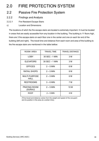 2.0 FIRE PROTECTION SYSTEM 
2.2 Passive Fire Protection System 
2.2.2 Findings and Analysis 
2.2.2.1 Fire Resistant Escape Stairs 
c) Location and Dimensions 
The locations of witch the fire escape stairs are located is extremely important. It must be located 
in areas that are easily accessible from any location in the building. The building is 11 floors high, 
there are 3 fire escape stairs on each floor one in the center and one on each far end of the 
building (left and right). The travel time and distance from each room and area of the building to 
the fire escape stairs are mentioned in the table bellow: 
ROOM / AREA TRAVEL TIME TRAVEL DISTANCE 
LOBY 30 SEC - 1 MIN 3 M 
ELEVATORS 30 SEC – 1 MIN 3 M 
OFFICES 2 – 5 MIN 6 M 
RATAIL SHOPS 2 – 5 MIN 8 M 
MULTI PURPOSE 
HALL 
Building Services [ ARC 2423 ] 
2 – 5 MIN 6 M 
RESTROOMS 3 – 6 MIN 7 M 
PRAYING ROOM 
(SURAU) 
2 – 5 MIN 10 M 
ROOF 2 – 5 MIN 6 M 
(Time travel and distance varies from the weight and speed of the occupant 
and its position in the area at a certain time). 
39 
 