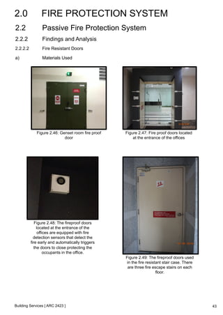 2.0 FIRE PROTECTION SYSTEM 
2.2 Passive Fire Protection System 
2.2.2 Findings and Analysis 
2.2.2.2 Fire Resistant Doors 
a) Materials Used 
Figure 2.46: Genset room fire proof 
door 
Building Services [ ARC 2423 ] 
Figure 2.47: Fire proof doors located 
at the entrance of the offices 
Figure 2.48: The fireproof doors 
located at the entrance of the 
offices are equipped with fire 
detection sensors that detect the 
fire early and automatically triggers 
the doors to close protecting the 
occupants in the office. 
Figure 2.49: The fireproof doors used 
in the fire resistant stair case. There 
are three fire escape stairs on each 
floor. 
43 
 