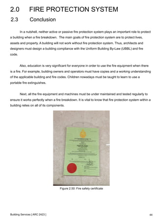 2.0 FIRE PROTECTION SYSTEM 
2.3 Conclusion 
In a nutshell, neither active or passive fire protection system plays an important role to protect 
a building when a fire breakdown. The main goals of fire protection system are to protect lives, 
assets and property. A building will not work without fire protection system. Thus, architects and 
designers must design a building compliance with the Uniform Building By-Law (UBBL) and fire 
code. 
Also, education is very significant for everyone in order to use the fire equipment when there 
is a fire. For example, building owners and operators must have copies and a working understanding 
of the applicable building and fire codes. Children nowadays must be taught to learn to use a 
portable fire extinguishes. 
Next, all the fire equipment and machines must be under maintained and tested regularly to 
ensure it works perfectly when a fire breakdown. It is vital to know that fire protection system within a 
building relies on all of its components. 
Building Services [ ARC 2423 ] 
Figure 2.50: Fire safety certificate 
44 
 