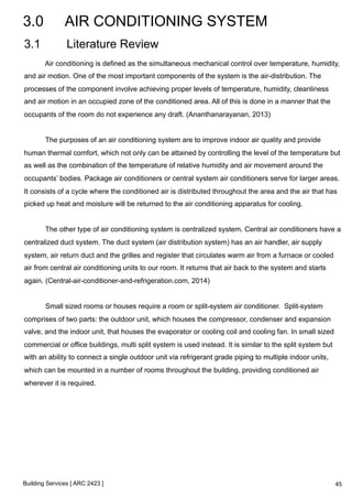 3.0 AIR CONDITIONING SYSTEM 
3.1 Literature Review 
Air conditioning is defined as the simultaneous mechanical control over temperature, humidity, 
and air motion. One of the most important components of the system is the air-distribution. The 
processes of the component involve achieving proper levels of temperature, humidity, cleanliness 
and air motion in an occupied zone of the conditioned area. All of this is done in a manner that the 
occupants of the room do not experience any draft. (Ananthanarayanan, 2013) 
The purposes of an air conditioning system are to improve indoor air quality and provide 
human thermal comfort, which not only can be attained by controlling the level of the temperature but 
as well as the combination of the temperature of relative humidity and air movement around the 
occupants’ bodies. Package air conditioners or central system air conditioners serve for larger areas. 
It consists of a cycle where the conditioned air is distributed throughout the area and the air that has 
picked up heat and moisture will be returned to the air conditioning apparatus for cooling. 
The other type of air conditioning system is centralized system. Central air conditioners have a 
centralized duct system. The duct system (air distribution system) has an air handler, air supply 
system, air return duct and the grilles and register that circulates warm air from a furnace or cooled 
air from central air conditioning units to our room. It returns that air back to the system and starts 
again. (Central-air-conditioner-and-refrigeration.com, 2014) 
Small sized rooms or houses require a room or split-system air conditioner. Split-system 
comprises of two parts: the outdoor unit, which houses the compressor, condenser and expansion 
valve, and the indoor unit, that houses the evaporator or cooling coil and cooling fan. In small sized 
commercial or office buildings, multi split system is used instead. It is similar to the split system but 
with an ability to connect a single outdoor unit via refrigerant grade piping to multiple indoor units, 
which can be mounted in a number of rooms throughout the building, providing conditioned air 
wherever it is required. 
Building Services [ ARC 2423 ] 
45 
 