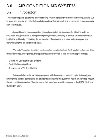 3.0 AIR CONDITIONING SYSTEM 
3.2 Introduction 
This research paper covers the air conditioning system adopted by the chosen building, Wisma LJT 
to learn and acquire an in-depth knowledge on how thermal comfort and improved indoor air quality 
can be achieved. 
Air conditioning helps to create a comfortable indoor environment, by allowing air to be 
circulated through out the building and expelling stale air, purifying it. It helps for better ventilation 
inside the building by controlling the temperature of each area to a more suitable degree and 
dehumidifying the air conditioned areas. 
Wisma LJT requires the aid of mechanical cooling to distribute fresh cool air indoors as it is a 
multi-story office. In sequence, the topics that will be covered in this research paper include: 
• Central Air Conditioner Split System 
• Basic Refrigeration Cycle 
• Components of Air Conditioning 
Rules and standards are being compared with the research paper, in order to investigate 
whether the building complies to the standards in ensuring the quality of indoor air provided through 
the air conditioning system. The standards that have been used to compare is the UBBL (Uniform 
Building by Law). 
Building Services [ ARC 2423 ] 
46 
 