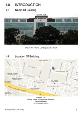 1.0 INTRODUCTION 
1.3 Name Of Building 
Building Services [ ARC 2423 ] 
Picture 1.1 : Wisma Lembaga Jurukur Tanah 
1.4 Location Of Building 
Diagram 1.1 : 
Lorong Perak, Pusat Bandar Melawati, 
Taman Melawati, 
53100 Kuala Lumpur 
2 
 
