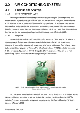 3.0 AIR CONDITIONING SYSTEM 
3.3 Findings and Analysis 
3.3.2 Basic Refrigeration Cycle 
!The refrigerant comes into the compressor as a low-pressure gas, gets compressed, and 
moves out as a high-pressured gas that then flows into the condenser. The gas is condensed into 
liquid, and then moves to the expansion valve under high pressure. The expansion valve restricts 
the flow of the liquid, lowering the pressure as it passes through the valve and into the evaporator. 
Heat from inside air is absorbed and changes the refrigerant from liquid to gas. The cycle repeats as 
the heat carrying low-pressured gas flows back into the compressor. (Swtc.edu, 2006)! 
3.3.2.1 Refrigerant 
!Refrigerant is a chemical compound that converts from liquid to gas, and back to liquid in a 
continuous cycle. This compound is easily converted into gas at relatively low temperatures 
compared to water, which requires high temperature to be converted into gas. The refrigerant used 
by the air conditioning system of Wisma LJT is chloroflouromethane (CHClF2), or better known as 
R-22, a hydrochloroflourocarbon (HCFH) (Image 5.3.2.1). It’s a common refrigerant used in air 
conditioning, process chiller and industrial refrigeration plan applications.! 
Figure 3.4:The type of refrigerant (R-22) used in Wisma LJT’s air conditioning system.! 
Building Services [ ARC 2423 ] 
(Source: Jannah Jailani, 2014)! 
!R-22 has lesser ozone depleting potential compared to CFC-11 and CFC-12, and along with its 
excellent refrigerant properties, it has help facilitate the transition from CFCs. However, HCFCs, 
including R-22, may be scheduled for eventual phaseout, under the Montreal Protocol. (Whitman, 
Johnson & Tomczyk, 2000)! 
49 
 