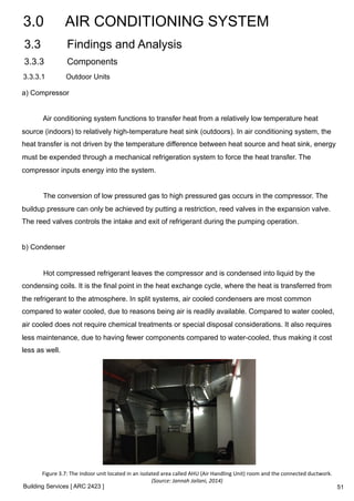 3.0 AIR CONDITIONING SYSTEM 
3.3 Findings and Analysis 
3.3.3 Components 
3.3.3.1 Outdoor Units 
a) Compressor 
Air conditioning system functions to transfer heat from a relatively low temperature heat 
source (indoors) to relatively high-temperature heat sink (outdoors). In air conditioning system, the 
heat transfer is not driven by the temperature difference between heat source and heat sink, energy 
must be expended through a mechanical refrigeration system to force the heat transfer. The 
compressor inputs energy into the system. 
The conversion of low pressured gas to high pressured gas occurs in the compressor. The 
buildup pressure can only be achieved by putting a restriction, reed valves in the expansion valve. 
The reed valves controls the intake and exit of refrigerant during the pumping operation. 
b) Condenser 
Hot compressed refrigerant leaves the compressor and is condensed into liquid by the 
condensing coils. It is the final point in the heat exchange cycle, where the heat is transferred from 
the refrigerant to the atmosphere. In split systems, air cooled condensers are most common 
compared to water cooled, due to reasons being air is readily available. Compared to water cooled, 
air cooled does not require chemical treatments or special disposal considerations. It also requires 
less maintenance, due to having fewer components compared to water-cooled, thus making it cost 
less as well. 
Figure 
3.7: 
The 
indoor 
unit 
located 
in 
an 
isolated 
area 
called 
AHU 
(Air 
Handling 
Unit) 
room 
and 
the 
connected 
ductwork. 
Building Services [ ARC 2423 ] 
(Source: 
Jannah 
Jailani, 
2014) 
51 
 