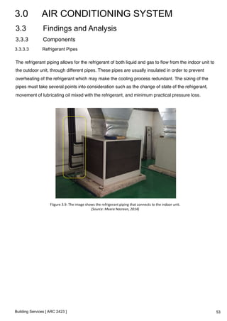 3.0 AIR CONDITIONING SYSTEM 
3.3 Findings and Analysis 
3.3.3 Components 
3.3.3.3 Refrigerant Pipes 
The refrigerant piping allows for the refrigerant of both liquid and gas to flow from the indoor unit to 
the outdoor unit, through different pipes. These pipes are usually insulated in order to prevent 
overheating of the refrigerant which may make the cooling process redundant. The sizing of the 
pipes must take several points into consideration such as the change of state of the refrigerant, 
movement of lubricating oil mixed with the refrigerant, and minimum practical pressure loss. 
Fiigure 
3.9: 
The 
image 
shows 
the 
refrigerant 
piping 
that 
connects 
to 
the 
indoor 
unit. 
Building Services [ ARC 2423 ] 
(Source: 
Meera 
Nazreen, 
2014) 
53 
 
