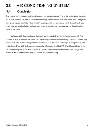 3.0 AIR CONDITIONING SYSTEM 
3.4 Conclusion 
The central air conditioning using split system has its advantages. Due to the units being placed in 
an isolated area of the floor or outside the building, there is minimum noise production. The system 
also gives a good aesthetic value since it’s ducting works are concealed inside the ceiling. It also 
provides even air distribution, without having any areas that are cooler or warmer than the other 
parts of the room. 
Although with its advantages, there are some aspects that need to be reconsidered. The 
number of air conditioners are more than necessary to condition the building. The extra outdoor and 
indoor units cost more and require more maintenance to be done. The usage of refrigerant is also 
not suitable. Even with its lesser environmental effect compared to CFC, it is still considered to be 
ozone depleting and is not a recommended system. Despite its consequences, gas refrigerants 
remain to be one of the more popular system for air conditioning. 
Building Services [ ARC 2423 ] 
54 
 
