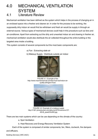 4.0 MECHANICAL VENTILATION 
SYSTEM 
4.1 Literature Review 
Mechanical ventilation has been defined as the system which helps in the process of changing air in 
an enclosed space into a fresher and cleaner air. In order for the process to be working, the 
supposedly dirty indoor air would first be withdrawn and fresh air would be supply in through an 
external source. Various types of mechanical devices could help in this procedure such as fans and 
air-conditioner. Apart from extracting out the dirty and unwanted indoor air and drawing in fresher air, 
mechanical ventilation would also distribute the air collected throughout the entire building or the 
targeted area inside a building. 
This system consists of several components but the most basic components are: 
a) Fan : Extracting stale air 
b) Makeup Supply : Distribute outside air indoor 
Building Services [ ARC 2423 ] 
FIGURE 4.1: Example of fan 
http://www.maxmechanical.com/tips-how-tos/indoor-air-quality- 
arlington-hvac/ 
FIGURE 4.2: Example of a makeup supply 
http://i1361.photobucket.com/albums/r675/msimons127/ 
AD-B_zpse233c083.jpg 
There are two main systems which can be use depending on the climate of the country: 
a. Spot Ventilation 
b. Heat Recovery and Energy-Recovery Ventilation System 
Each of the system is composed of similar components; fan, filters, ductwork, fire dampers 
and diffusers. 
55 
 