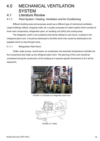 4.0 MECHANICAL VENTILATION 
SYSTEM 
4.1 Literature Review 
4.1.1 Plant System / Heating, Ventilation and Air Conditioning 
Different building sizes and purposes would use a different type of mechanical ventilation. 
Larger buildings (offices, shopping malls, etc.) usually composed of a plant system which consists of 
three main components; refrigeration plant, air handling unit (AHU) and cooling tower. 
The refrigerant, which is the substance that will be release to cool rooms, is placed in the 
refrigerant plant room. It would be distributed to the AHU which then would be distributed to the 
targeted rooms or area through ducts. 
4.1.1.1 Refrigeration Plant Room 
Chiller, water pumps, control panel, air compressor and automatic temperature controller are 
the components that made up the refrigerant plant room. The planning of this room should be 
considered during the construction of the building as it requires specific dimensions to fit in all the 
equipment. 
Building Services [ ARC 2423 ] 
FIGURE 4.3: Example of a refrigeration plant room 
FIGURE 4.4: Chiller 
56 
 