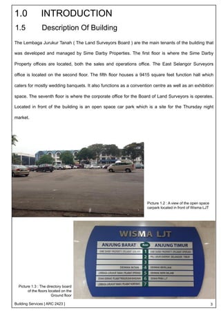 1.0 INTRODUCTION 
1.5 Description Of Building 
The Lembaga Jurukur Tanah ( The Land Surveyors Board ) are the main tenants of the building that 
was developed and managed by Sime Darby Properties. The first floor is where the Sime Darby 
Property offices are located, both the sales and operations office. The East Selangor Surveyors 
office is located on the second floor. The fifth floor houses a 9415 square feet function hall which 
caters for mostly wedding banquets. It also functions as a convention centre as well as an exhibition 
space. The seventh floor is where the corporate office for the Board of Land Surveyors is operates. 
Located in front of the building is an open space car park which is a site for the Thursday night 
market. 
Building Services [ ARC 2423 ] 
Picture 1.2 : A view of the open space 
carpark located in front of Wisma LJT 
Picture 1.3 : The directory board 
of the floors located on the 
Ground floor 
3 
 
