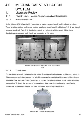 4.0 MECHANICAL VENTILATION 
SYSTEM 
4.1 Literature Review 
4.1.1 Plant System / Heating, Ventilation and Air Conditioning 
4.1.1.2 Air Handling Unit ( AHU ) 
Air handling unit (AHU) exist with the purpose to prepare air and handling all the basic functions. 
These functions include cooling and heating (applies to countries with cold climate). AHU are placed 
on every floor level. Each AHU distributes cool air to the floor level it is placed. All the ducts 
distributing and receiving back the air are connected to this room. 
Building Services [ ARC 2423 ] 
FIGURE 4.5: Placement of the AHU inside the specified 
room 
4.1.1.3 Cooling Tower 
Cooling tower is usually connected to the chiller. The placement of this tower is either on the roof top 
if there are spaces, in the basement of a building or anywhere suitable which can provide optimum 
ventilation. The purpose of having this tower is to exert the heat transferred by the chiller out to the 
surrounding. To do so, the process of evaporation is done here. In order to avoid loss of water 
through the evaporation process, this particular tower is joined by a water tank. 
FIGURE 4.6: Example of cooling tower 
57 
 