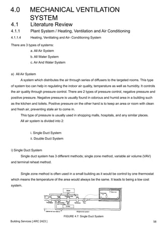 4.0 MECHANICAL VENTILATION 
SYSTEM 
4.1 Literature Review 
4.1.1 Plant System / Heating, Ventilation and Air Conditioning 
4.1.1.4 Heating, Ventilating and Air- Conditioning System 
There are 3 types of systems: 
a. All Air System 
b. All Water System 
c. Air And Water System 
a) All Air System 
A system which distributes the air through series of diffusers to the targeted rooms. This type 
of system too can help in regulating the indoor air quality, temperature as well as humidity. It controls 
the air quality through pressure control. There are 2 types of pressure control, negative pressure and 
positive pressure. Negative pressure is usually found in odorous and humid area in a building such 
as the kitchen and toilets. Positive pressure on the other hand is to keep an area or room with clean 
and fresh air, preventing stale air to come in. 
This type of pressure is usually used in shopping malls, hospitals, and any similar places. 
All air system is divided into 2: 
i. Single Duct System 
ii. Double Duct System 
i) Single Duct System 
Single duct system has 3 different methods; single zone method, variable air volume (VAV) 
and terminal reheat method. 
Single zone method is often used in a small building as it would be control by one thermostat 
which means the temperature of the area would always be the same. It leads to being a low cost 
system. 
Building Services [ ARC 2423 ] 
FIGURE 4.7: Single Duct System 
58 
 