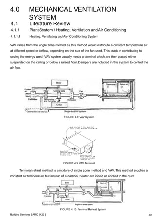4.0 MECHANICAL VENTILATION 
SYSTEM 
4.1 Literature Review 
4.1.1 Plant System / Heating, Ventilation and Air Conditioning 
4.1.1.4 Heating, Ventilating and Air- Conditioning System 
VAV varies from the single zone method as this method would distribute a constant temperature air 
at different speed or airflow, depending on the size of the fan used. This leads in contributing to 
saving the energy used. VAV system usually needs a terminal which are then placed either 
suspended on the ceiling or below a raised floor. Dampers are included in this system to control the 
air flow. 
Building Services [ ARC 2423 ] 
FIGURE 4.8: VAV System 
FIGURE 4.9: VAV Terminal 
Terminal reheat method is a mixture of single zone method and VAV. This method supplies a 
constant air temperature but instead of a damper, heater are joined or applied to the duct. 
FIGURE 4.10: Terminal Reheat System 
59 
 