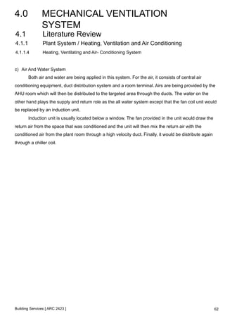 4.0 MECHANICAL VENTILATION 
SYSTEM 
4.1 Literature Review 
4.1.1 Plant System / Heating, Ventilation and Air Conditioning 
4.1.1.4 Heating, Ventilating and Air- Conditioning System 
c) Air And Water System 
Both air and water are being applied in this system. For the air, it consists of central air 
conditioning equipment, duct distribution system and a room terminal. Airs are being provided by the 
AHU room which will then be distributed to the targeted area through the ducts. The water on the 
other hand plays the supply and return role as the all water system except that the fan coil unit would 
be replaced by an induction unit. 
Induction unit is usually located below a window. The fan provided in the unit would draw the 
return air from the space that was conditioned and the unit will then mix the return air with the 
conditioned air from the plant room through a high velocity duct. Finally, it would be distribute again 
through a chiller coil. 
Building Services [ ARC 2423 ] 
62 
 