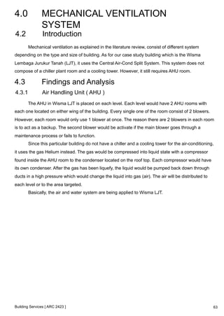 4.0 MECHANICAL VENTILATION 
SYSTEM 
4.2 Introduction 
Mechanical ventilation as explained in the literature review, consist of different system 
depending on the type and size of building. As for our case study building which is the Wisma 
Lembaga Jurukur Tanah (LJT), it uses the Central Air-Cond Split System. This system does not 
compose of a chiller plant room and a cooling tower. However, it still requires AHU room. 
4.3 Findings and Analysis 
4.3.1 Air Handling Unit ( AHU ) 
The AHU in Wisma LJT is placed on each level. Each level would have 2 AHU rooms with 
each one located on either wing of the building. Every single one of the room consist of 2 blowers. 
However, each room would only use 1 blower at once. The reason there are 2 blowers in each room 
is to act as a backup. The second blower would be activate if the main blower goes through a 
maintenance process or fails to function. 
Since this particular building do not have a chiller and a cooling tower for the air-conditioning, 
it uses the gas Helium instead. The gas would be compressed into liquid state with a compressor 
found inside the AHU room to the condenser located on the roof top. Each compressor would have 
its own condenser. After the gas has been liquefy, the liquid would be pumped back down through 
ducts in a high pressure which would change the liquid into gas (air). The air will be distributed to 
each level or to the area targeted. 
Basically, the air and water system are being applied to Wisma LJT. 
Building Services [ ARC 2423 ] 
63 
 