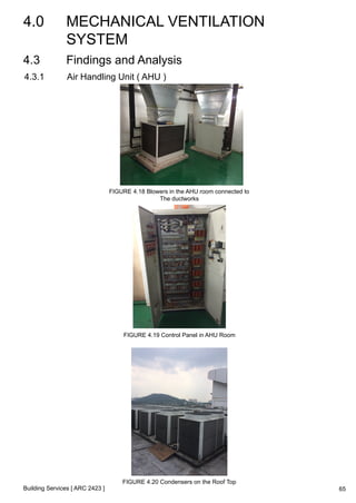 4.0 MECHANICAL VENTILATION 
SYSTEM 
4.3 Findings and Analysis 
4.3.1 Air Handling Unit ( AHU ) 
Building Services [ ARC 2423 ] 
FIGURE 4.18 Blowers in the AHU room connected to 
The ductworks 
FIGURE 4.19 Control Panel in AHU Room 
FIGURE 4.20 Condensers on the Roof Top 
65 
 