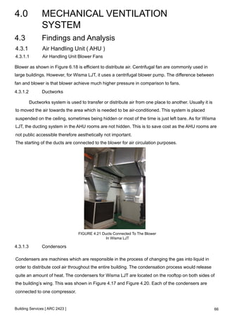 4.0 MECHANICAL VENTILATION 
SYSTEM 
4.3 Findings and Analysis 
4.3.1 Air Handling Unit ( AHU ) 
4.3.1.1 Air Handling Unit Blower Fans 
Blower as shown in Figure 6.18 is efficient to distribute air. Centrifugal fan are commonly used in 
large buildings. However, for Wisma LJT, it uses a centrifugal blower pump. The difference between 
fan and blower is that blower achieve much higher pressure in comparison to fans. 
4.3.1.2 Ductworks 
Ductworks system is used to transfer or distribute air from one place to another. Usually it is 
to moved the air towards the area which is needed to be air-conditioned. This system is placed 
suspended on the ceiling, sometimes being hidden or most of the time is just left bare. As for Wisma 
LJT, the ducting system in the AHU rooms are not hidden. This is to save cost as the AHU rooms are 
not public accessible therefore aesthetically not important. 
The starting of the ducts are connected to the blower for air circulation purposes. 
Building Services [ ARC 2423 ] 
FIGURE 4.21 Ducts Connected To The Blower 
In Wisma LJT 
4.3.1.3 Condensors 
Condensers are machines which are responsible in the process of changing the gas into liquid in 
order to distribute cool air throughout the entire building. The condensation process would release 
quite an amount of heat. The condensers for Wisma LJT are located on the rooftop on both sides of 
the building’s wing. This was shown in Figure 4.17 and Figure 4.20. Each of the condensers are 
connected to one compressor. 
66 
 