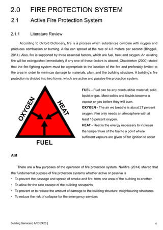2.0 FIRE PROTECTION SYSTEM 
2.1 Active Fire Protection System 
2.1.1 Literature Review 
According to Oxford Dictionary, fire is a process which substances combine with oxygen and 
produces combustion or burning. A fire can spread at the rate of 4.6 meters per second (Binggeli, 
2014). Also, fire is supported by three essential factors, which are fuel, heat and oxygen. An existing 
fire will be extinguished immediately if any one of these factors is absent. Chadderton (2000) stated 
that the fire-fighting system must be appropriate to the location of the fire and preferably limited to 
the area in order to minimize damage to materials, plant and the building structure. A building’s fire 
protection is divided into two forms, which are active and passive fire protection system. 
Building Services [ ARC 2423 ] 
FUEL - Fuel can be any combustible material; solid, 
liquid or gas. Most solids and liquids become a 
vapour or gas before they will burn. 
OXYGEN - The air we breathe is about 21 percent 
oxygen. Fire only needs an atmosphere with at 
least 16 percent oxygen. 
HEAT - Heat is the energy necessary to increase 
the temperature of the fuel to a point where 
sufficient vapours are given off for ignition to occur 
! 
AIM 
There are a few purposes of the operation of fire protection system. Nullifire (2014) shared that 
the fundamental purpose of fire protection systems whether active or passive is 
• To prevent the passage and spread of smoke and fire, from one area of the building to another 
• To allow for the safe escape of the building occupants 
• To prevent or to reduce the amount of damage to the building structure, neighbouring structures 
• To reduce the risk of collapse for the emergency services 
4 
 