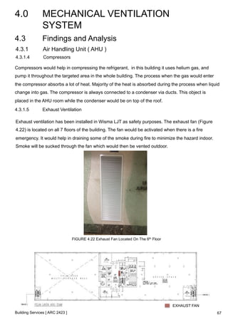 4.0 MECHANICAL VENTILATION 
SYSTEM 
4.3 Findings and Analysis 
4.3.1 Air Handling Unit ( AHU ) 
4.3.1.4 Compressors 
Compressors would help in compressing the refrigerant, in this building it uses helium gas, and 
pump it throughout the targeted area in the whole building. The process when the gas would enter 
the compressor absorbs a lot of heat. Majority of the heat is absorbed during the process when liquid 
change into gas. The compressor is always connected to a condenser via ducts. This object is 
placed in the AHU room while the condenser would be on top of the roof. 
4.3.1.5 Exhaust Ventilation 
Exhaust ventilation has been installed in Wisma LJT as safety purposes. The exhaust fan (Figure 
4.22) is located on all 7 floors of the building. The fan would be activated when there is a fire 
emergency. It would help in draining some of the smoke during fire to minimize the hazard indoor. 
Smoke will be sucked through the fan which would then be vented outdoor. 
Building Services [ ARC 2423 ] 
FIGURE 4.22 Exhaust Fan Located On The 6th Floor 
EXHAUST FAN 
67 
 