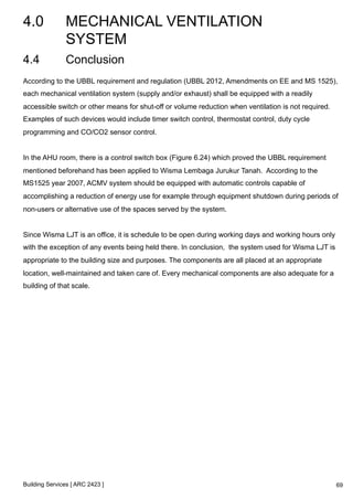 4.0 MECHANICAL VENTILATION 
SYSTEM 
4.4 Conclusion 
According to the UBBL requirement and regulation (UBBL 2012, Amendments on EE and MS 1525), 
each mechanical ventilation system (supply and/or exhaust) shall be equipped with a readily 
accessible switch or other means for shut-off or volume reduction when ventilation is not required. 
Examples of such devices would include timer switch control, thermostat control, duty cycle 
programming and CO/CO2 sensor control. 
In the AHU room, there is a control switch box (Figure 6.24) which proved the UBBL requirement 
mentioned beforehand has been applied to Wisma Lembaga Jurukur Tanah. According to the 
MS1525 year 2007, ACMV system should be equipped with automatic controls capable of 
accomplishing a reduction of energy use for example through equipment shutdown during periods of 
non-users or alternative use of the spaces served by the system. 
Since Wisma LJT is an office, it is schedule to be open during working days and working hours only 
with the exception of any events being held there. In conclusion, the system used for Wisma LJT is 
appropriate to the building size and purposes. The components are all placed at an appropriate 
location, well-maintained and taken care of. Every mechanical components are also adequate for a 
building of that scale. 
Building Services [ ARC 2423 ] 
69 
 