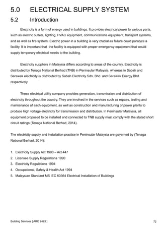 5.0 ELECTRICAL SUPPLY SYSTEM 
5.2 Introduction 
Electricity is a form of energy used in buildings. It provides electrical power to various parts, 
such as electric outlets, lighting, HVAC equipment, communications equipment, transport systems, 
and as well as fire system. Electric power in a building is very crucial as failure could paralyze a 
facility. It is important that the facility is equipped with proper emergency equipment that would 
supply temporary electrical needs to the building. 
Electricity suppliers in Malaysia differs according to areas of the country. Electricity is 
distributed by Tenaga National Berhad (TNB) in Peninsular Malaysia, whereas in Sabah and 
Sarawak electricity is distributed by Sabah Electricity Sdn. Bhd. and Sarawak Energy Bhd. 
respectively. 
These electrical utility company provides generation, transmission and distribution of 
electricity throughout the country. They are involved in the services such as repairs, testing and 
maintenance of each equipment, as well as construction and manufacturing of power plants to 
produce high voltage electricity for transmission and distribution. In Peninsular Malaysia, all 
equipment proposed to be installed and connected to TNB supply must comply with the stated short 
circuit ratings (Tenaga National Berhad, 2014). 
The electricity supply and installation practice in Peninsular Malaysia are governed by (Tenaga 
National Berhad, 2014): 
1. Electricity Supply Act 1990 – Act 447 
2. Licensee Supply Regulations 1990 
3. Electricity Regulations 1994 
4. Occupational, Safety & Health Act 1994 
5. Malaysian Standard MS IEC 60364 Electrical Installation of Buildings 
Building Services [ ARC 2423 ] 
72 
 