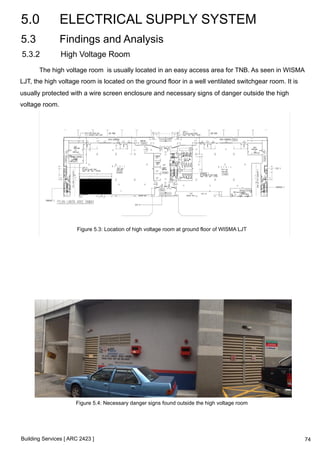 5.0 ELECTRICAL SUPPLY SYSTEM 
5.3 Findings and Analysis 
5.3.2 High Voltage Room 
The high voltage room is usually located in an easy access area for TNB. As seen in WISMA 
LJT, the high voltage room is located on the ground floor in a well ventilated switchgear room. It is 
usually protected with a wire screen enclosure and necessary signs of danger outside the high 
voltage room. 
Figure 5.3: Location of high voltage room at ground floor of WISMA LJT 
Figure 5.4: Necessary danger signs found outside the high voltage room 
Building Services [ ARC 2423 ] 
74 
 