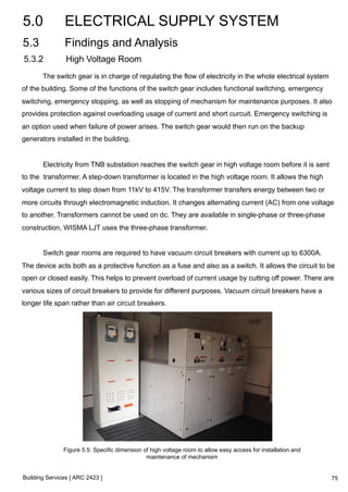 5.0 ELECTRICAL SUPPLY SYSTEM 
5.3 Findings and Analysis 
5.3.2 High Voltage Room 
The switch gear is in charge of regulating the flow of electricity in the whole electrical system 
of the building. Some of the functions of the switch gear includes functional switching, emergency 
switching, emergency stopping, as well as stopping of mechanism for maintenance purposes. It also 
provides protection against overloading usage of current and short curcuit. Emergency switching is 
an option used when failure of power arises. The switch gear would then run on the backup 
generators installed in the building. 
Electricity from TNB substation reaches the switch gear in high voltage room before it is sent 
to the transformer. A step-down transformer is located in the high voltage room. It allows the high 
voltage current to step down from 11kV to 415V. The transformer transfers energy between two or 
more circuits through electromagnetic induction. It changes alternating current (AC) from one voltage 
to another. Transformers cannot be used on dc. They are available in single-phase or three-phase 
construction, WISMA LJT uses the three-phase transformer. 
Switch gear rooms are required to have vacuum circuit breakers with current up to 6300A. 
The device acts both as a protective function as a fuse and also as a switch. It allows the circuit to be 
open or closed easily. This helps to prevent overload of current usage by cutting off power. There are 
various sizes of circuit breakers to provide for different purposes. Vacuum circuit breakers have a 
longer life span rather than air circuit breakers. 
Figure 5.5: Specific dimension of high voltage room to allow easy access for installation and 
Building Services [ ARC 2423 ] 
maintenance of mechanism 
75 
 