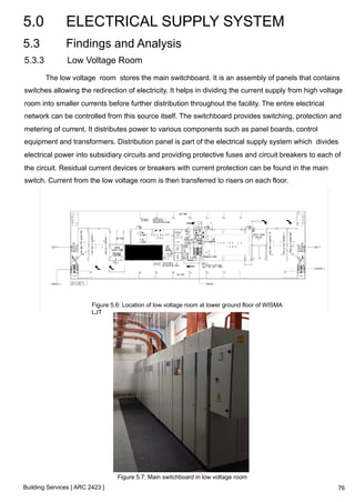 5.0 ELECTRICAL SUPPLY SYSTEM 
5.3 Findings and Analysis 
5.3.3 Low Voltage Room 
The low voltage room stores the main switchboard. It is an assembly of panels that contains 
switches allowing the redirection of electricity. It helps in dividing the current supply from high voltage 
room into smaller currents before further distribution throughout the facility. The entire electrical 
network can be controlled from this source itself. The switchboard provides switching, protection and 
metering of current. It distributes power to various components such as panel boards, control 
equipment and transformers. Distribution panel is part of the electrical supply system which divides 
electrical power into subsidiary circuits and providing protective fuses and circuit breakers to each of 
the circuit. Residual current devices or breakers with current protection can be found in the main 
switch. Current from the low voltage room is then transferred to risers on each floor. 
Figure 5.6: Location of low voltage room at lower ground floor of WISMA 
LJT 
Building Services [ ARC 2423 ] 
Figure 5.7: Main switchboard in low voltage room 
76 
 