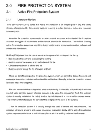 2.0 FIRE PROTECTION SYSTEM 
2.1 Active Fire Protection System 
2.1.1 Literature Review 
Fire Safe Europe (2011) states that Active fire protection is an integral part of any fire safety 
strategy, characterised by items and/or systems requiring a certain degree of motion and response 
in order to work. 
An active fire protection system works to detect, control, suppress, and extinguish fire. It requires 
an action to trigger it’s involvement, either manual, electrical or mechanical. The benefits of using 
active fire protection system are permitting design freedoms and encourage innovative, inclusive and 
sustainable architecture. 
Nullifire (2014) stated that the overall aim of active systems is to extinguish the fire by: 
• Detecting the fire early and evacuating the building 
• Alerting emergency services at an early stage of the fire 
• Control the movement of smoke and fire 
• Suppress and/or starve the fire of oxygen and fuel 
There are benefits using active fire protection system, which are permitting design freedoms and 
encourage innovative, inclusive and sustainable architecture. Basically, active fire protection system 
is divided into a few categories. 
Fire can be controlled or extinguished either automatically or manually. Automatically is with the 
used of water sprinkler system whereas manually is by using fire extinguisher. Next, fire sprinkler 
system is usually installed at the ceiling level of the building and it is connected to a water source. 
This system will help to reduce the spread of fire and protect the asset of the building. 
For fire detection system, it is usually through the used of smoke and heat detectors. The 
detectors will sound an alarm and enable emergency evacuation. Lastly, all the active fire protection 
system requires maintenance to maintain compliance with the building code and the fire code. 
Building Services [ ARC 2423 ] 
5 
 